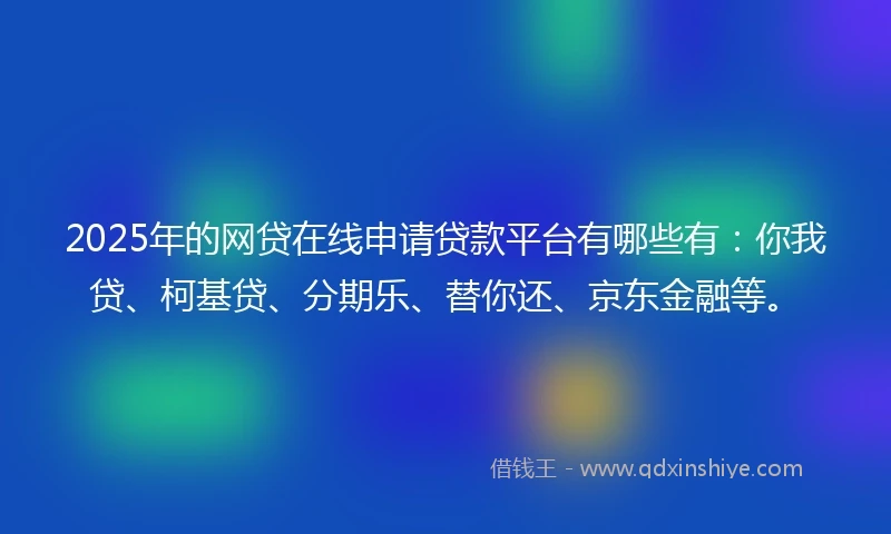 2025年的网贷在线申请贷款平台有哪些有：你我贷、柯基贷、分期乐、替你还、京东金融等。