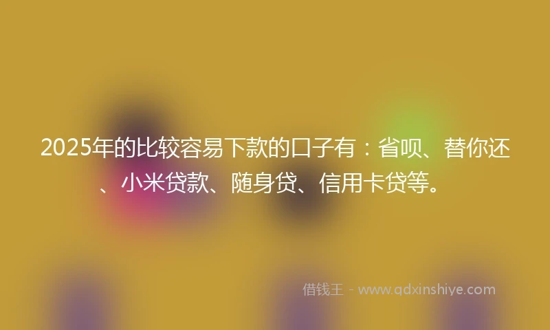 2025年的比较容易下款的口子有：省呗、替你还、小米贷款、随身贷、信用卡贷等。