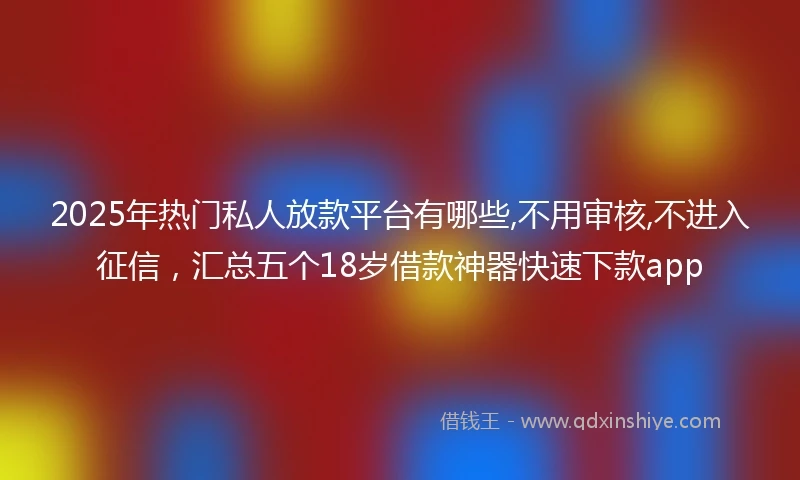 2025年热门私人放款平台有哪些,不用审核,不进入征信，汇总五个18岁借款神器快速下款app