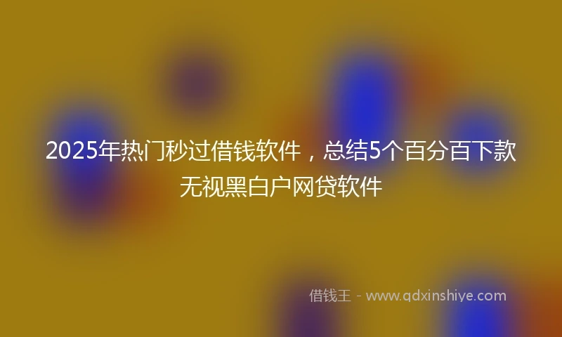2025年热门秒过借钱软件，总结5个百分百下款无视黑白户网贷软件