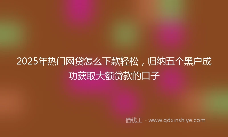 2025年热门网贷怎么下款轻松，归纳五个黑户成功获取大额贷款的口子