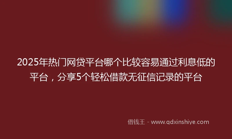2025年热门网贷平台哪个比较容易通过利息低的平台，分享5个轻松借款无征信记录的平台