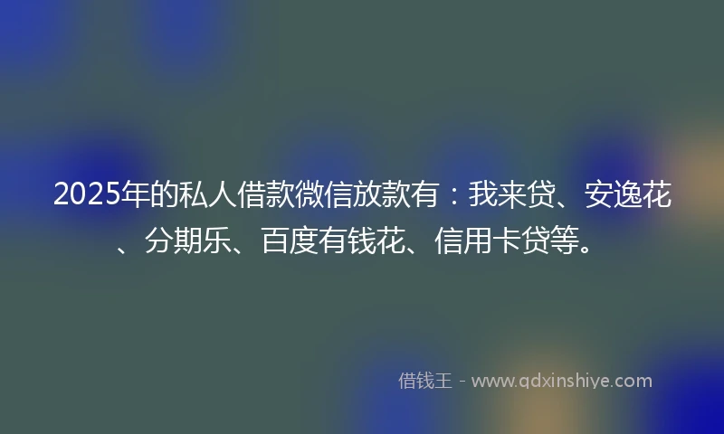 2025年的私人借款微信放款有：我来贷、安逸花、分期乐、百度有钱花、信用卡贷等。
