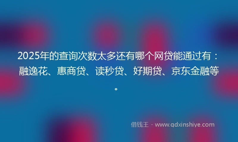 2025年的查询次数太多还有哪个网贷能通过有：融逸花、惠商贷、读秒贷、好期贷、京东金融等。