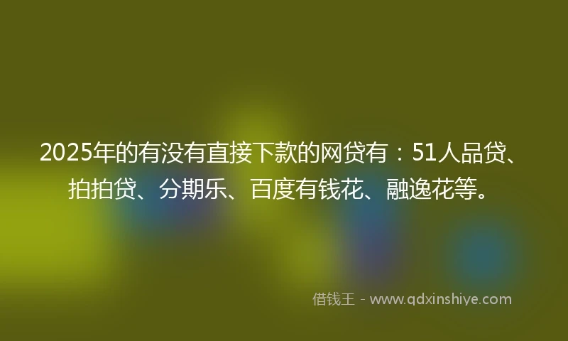 2025年的有没有直接下款的网贷有：51人品贷、拍拍贷、分期乐、百度有钱花、融逸花等。