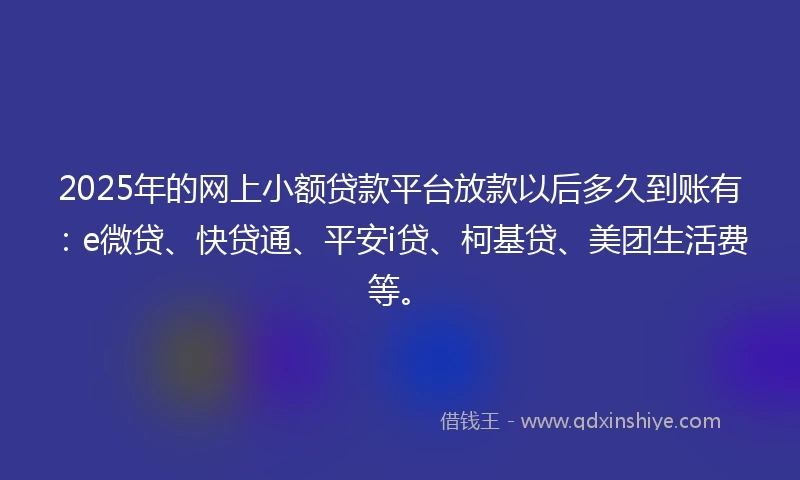 2025年的网上小额贷款平台放款以后多久到账有：e微贷、快贷通、平安i贷、柯基贷、美团生活费等。