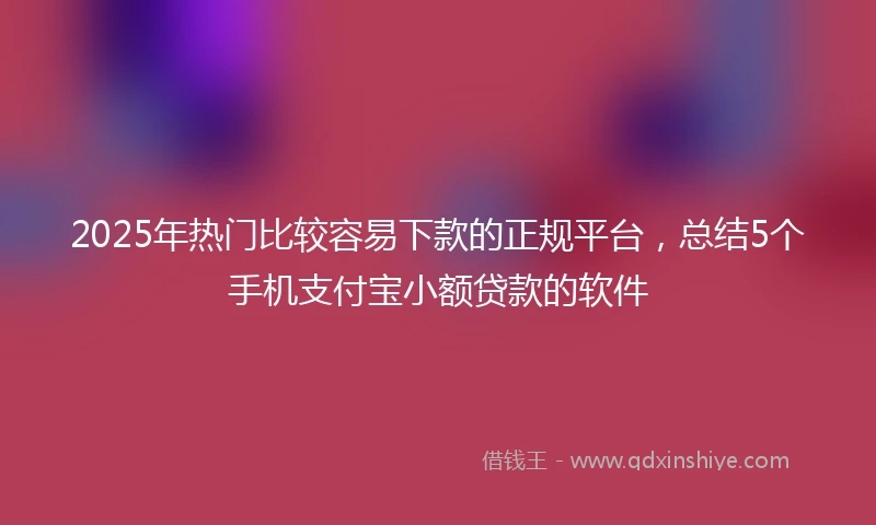 2025年热门比较容易下款的正规平台，总结5个手机支付宝小额贷款的软件
