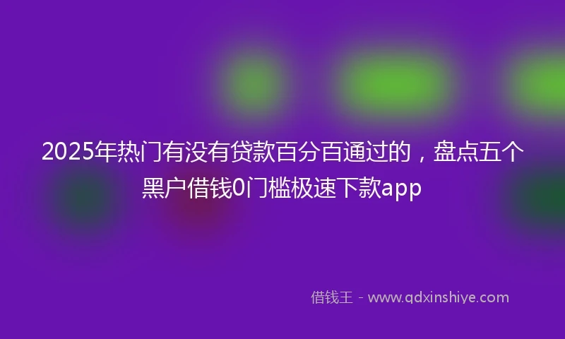 2025年热门有没有贷款百分百通过的，盘点五个黑户借钱0门槛极速下款app