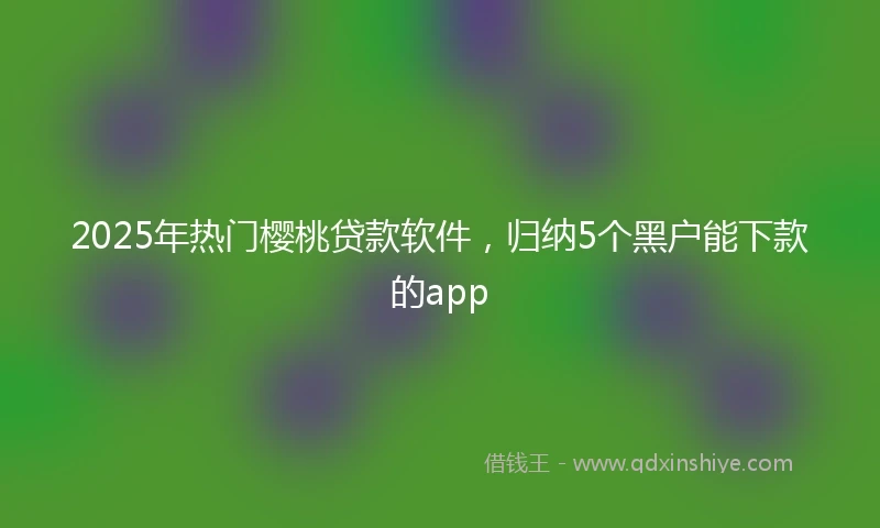 2025年热门樱桃贷款软件，归纳5个黑户能下款的app