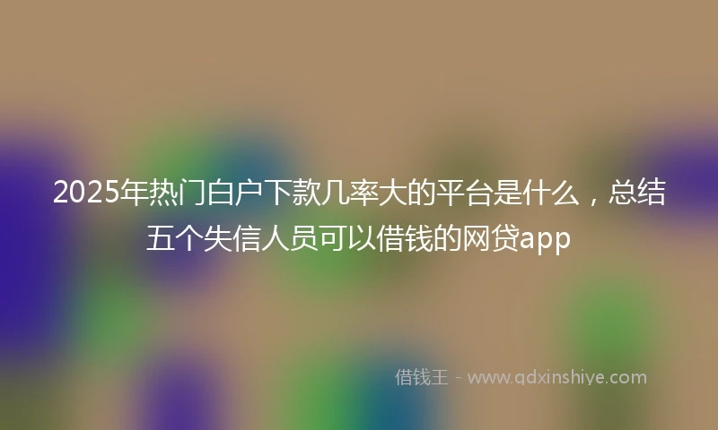 2025年热门白户下款几率大的平台是什么，总结五个失信人员可以借钱的网贷app