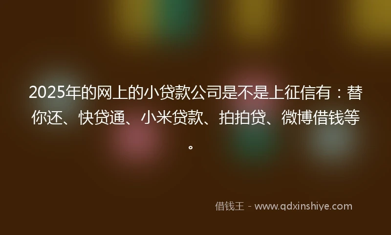 2025年的网上的小贷款公司是不是上征信有：替你还、快贷通、小米贷款、拍拍贷、微博借钱等。
