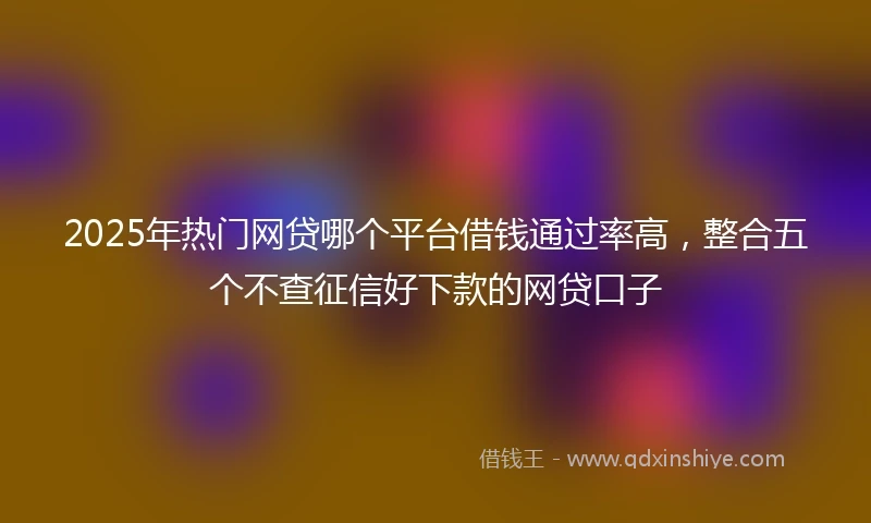 2025年热门网贷哪个平台借钱通过率高，整合五个不查征信好下款的网贷口子