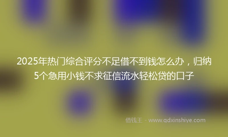 2025年热门综合评分不足借不到钱怎么办，归纳5个急用小钱不求征信流水轻松贷的口子