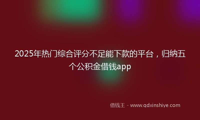 2025年热门综合评分不足能下款的平台，归纳五个公积金借钱app
