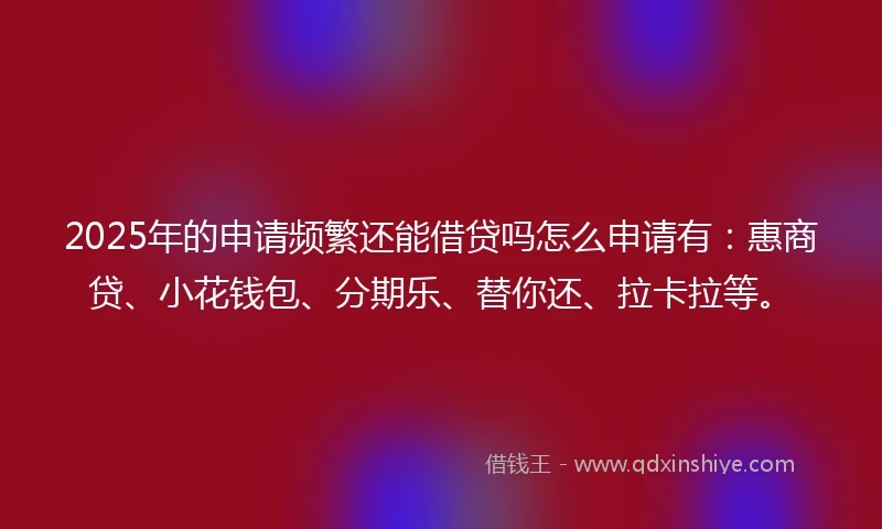 2025年的申请频繁还能借贷吗怎么申请有：惠商贷、小花钱包、分期乐、替你还、拉卡拉等。