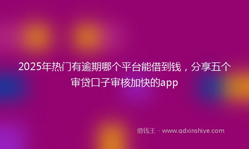 2025年热门有逾期哪个平台能借到钱，分享五个审贷口子审核加快的app