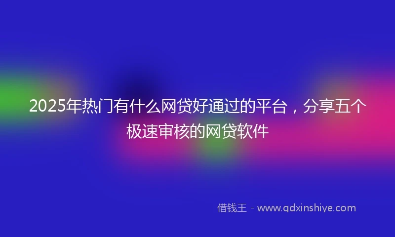 2025年热门有什么网贷好通过的平台，分享五个极速审核的网贷软件