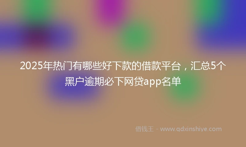2025年热门有哪些好下款的借款平台，汇总5个黑户逾期必下网贷app名单