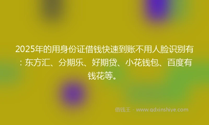 2025年的用身份证借钱快速到账不用人脸识别有：东方汇、分期乐、好期贷、小花钱包、百度有钱花等。