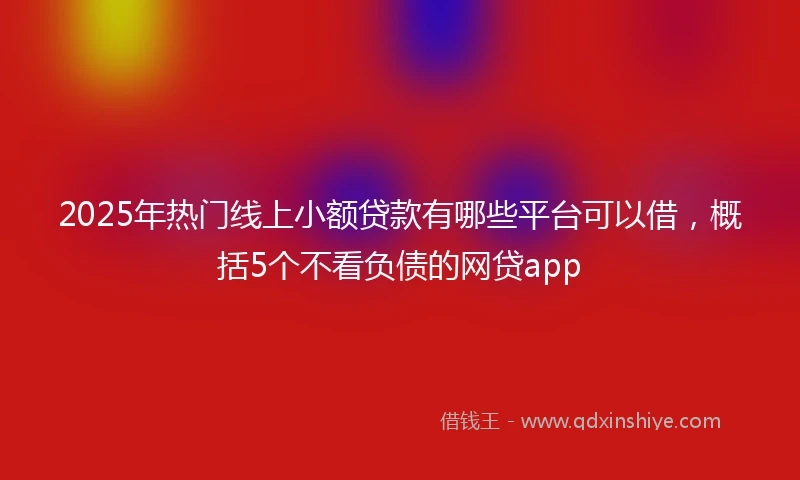 2025年热门线上小额贷款有哪些平台可以借，概括5个不看负债的网贷app