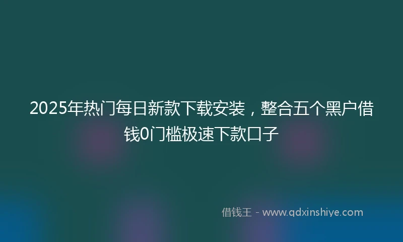 2025年热门每日新款下载安装，整合五个黑户借钱0门槛极速下款口子