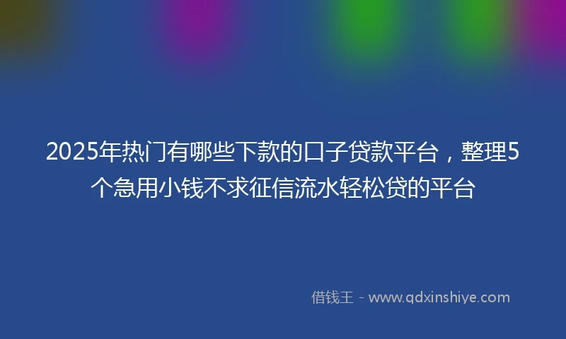 2025年热门有哪些下款的口子贷款平台，整理5个急用小钱不求征信流水轻松贷的平台