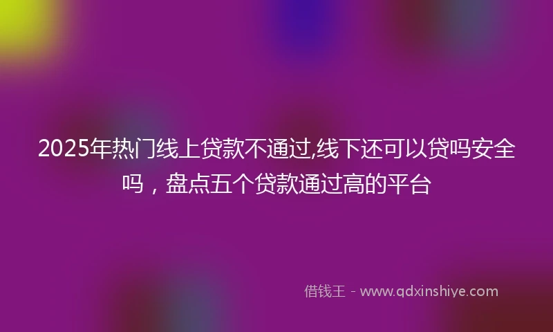 2025年热门线上贷款不通过,线下还可以贷吗安全吗，盘点五个贷款通过高的平台