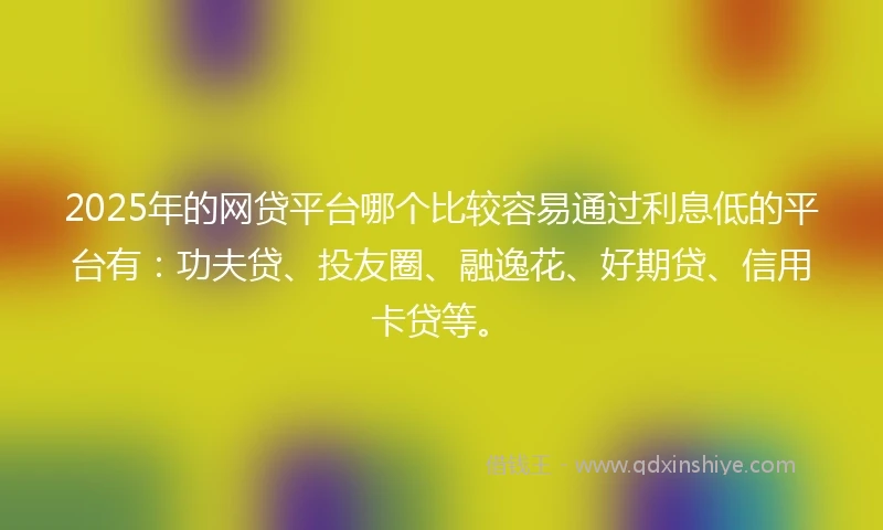 2025年的网贷平台哪个比较容易通过利息低的平台有：功夫贷、投友圈、融逸花、好期贷、信用卡贷等。