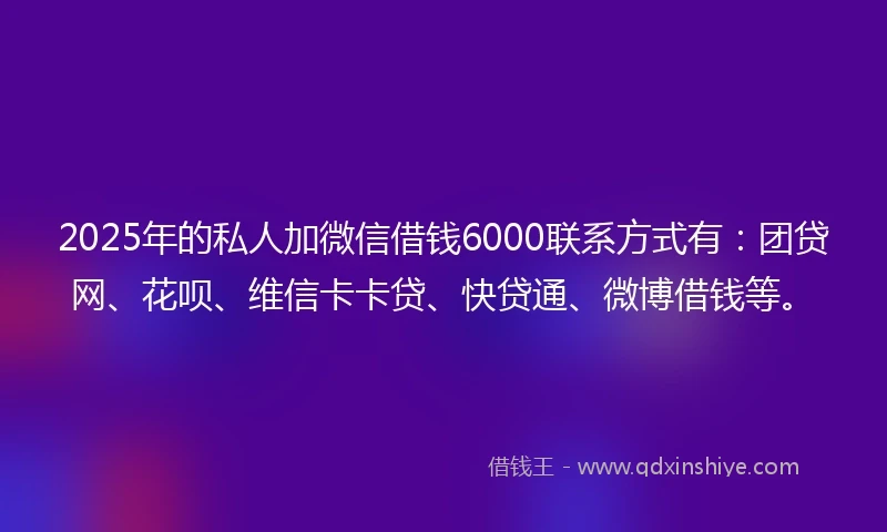2025年的私人加微信借钱6000联系方式有：团贷网、花呗、维信卡卡贷、快贷通、微博借钱等。