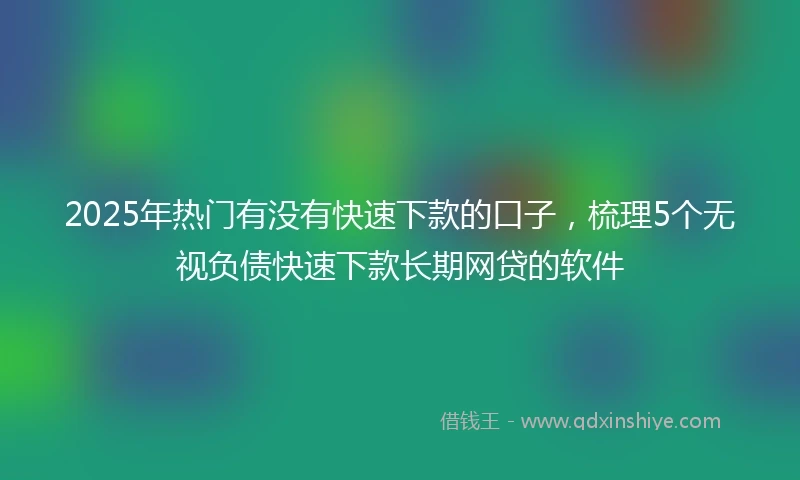 2025年热门有没有快速下款的口子，梳理5个无视负债快速下款长期网贷的软件