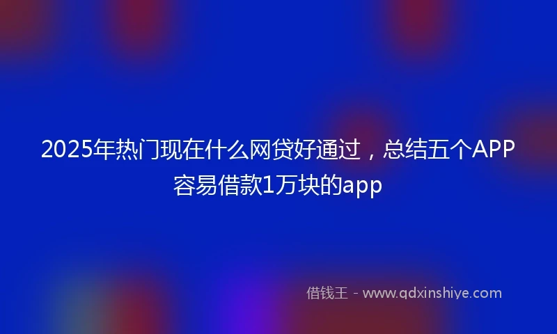 2025年热门现在什么网贷好通过，总结五个APP容易借款1万块的app