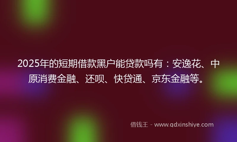 2025年的短期借款黑户能贷款吗有：安逸花、中原消费金融、还呗、快贷通、京东金融等。