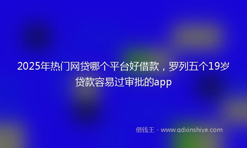 2025年热门网贷哪个平台好借款，罗列五个19岁贷款容易过审批的app