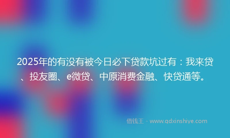 2025年的有没有被今日必下贷款坑过有：我来贷、投友圈、e微贷、中原消费金融、快贷通等。