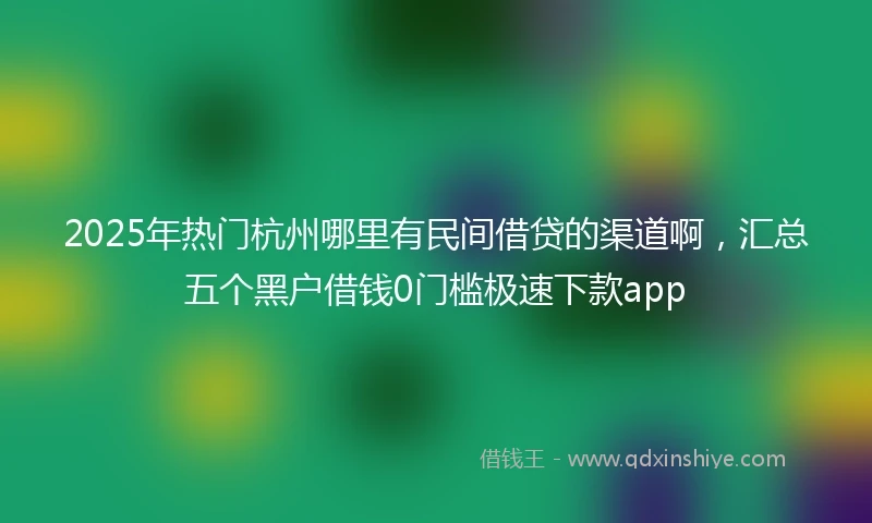 2025年热门杭州哪里有民间借贷的渠道啊，汇总五个黑户借钱0门槛极速下款app