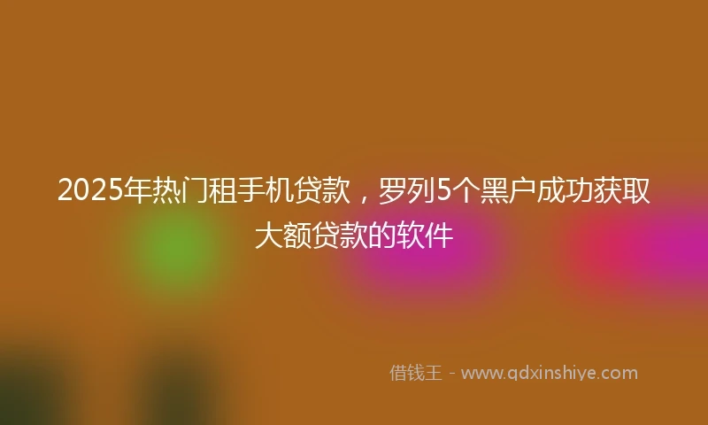 2025年热门租手机贷款，罗列5个黑户成功获取大额贷款的软件