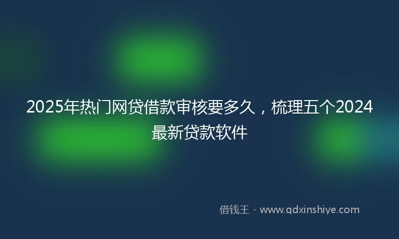 2025年热门网贷借款审核要多久，梳理五个2024最新贷款软件
