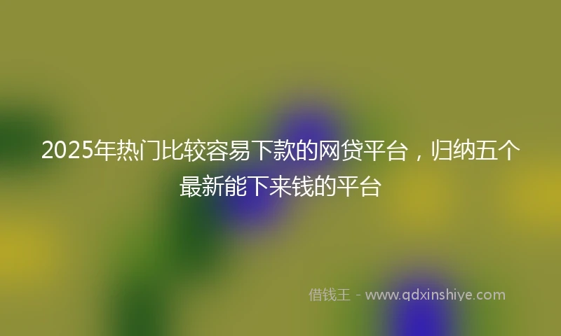 2025年热门比较容易下款的网贷平台，归纳五个最新能下来钱的平台