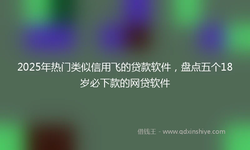 2025年热门类似信用飞的贷款软件，盘点五个18岁必下款的网贷软件