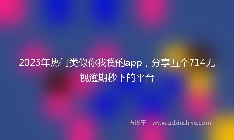 2025年热门类似你我贷的app，分享五个714无视逾期秒下的平台