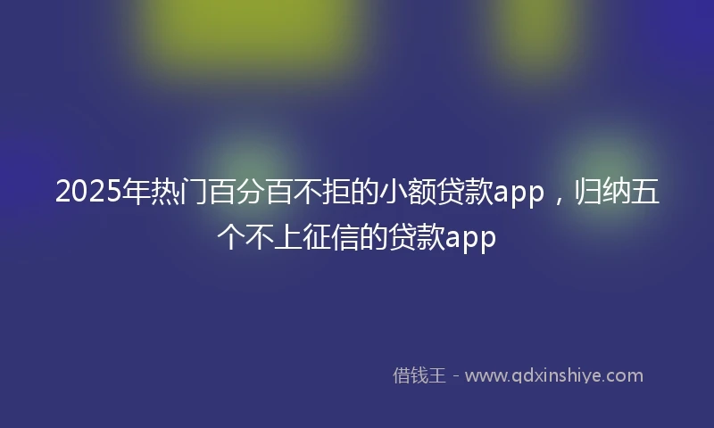 2025年热门百分百不拒的小额贷款app，归纳五个不上征信的贷款app