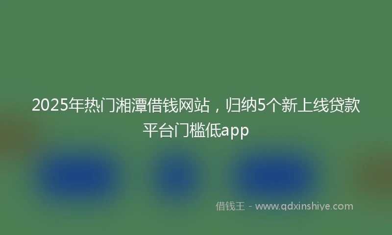 2025年热门湘潭借钱网站，归纳5个新上线贷款平台门槛低app