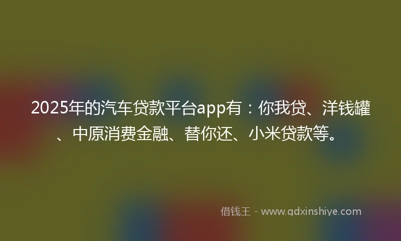 2025年的汽车贷款平台app有：你我贷、洋钱罐、中原消费金融、替你还、小米贷款等。