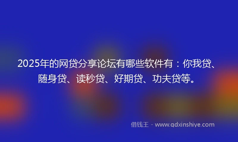 2025年的网贷分享论坛有哪些软件有：你我贷、随身贷、读秒贷、好期贷、功夫贷等。