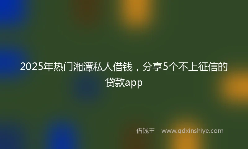 2025年热门湘潭私人借钱，分享5个不上征信的贷款app