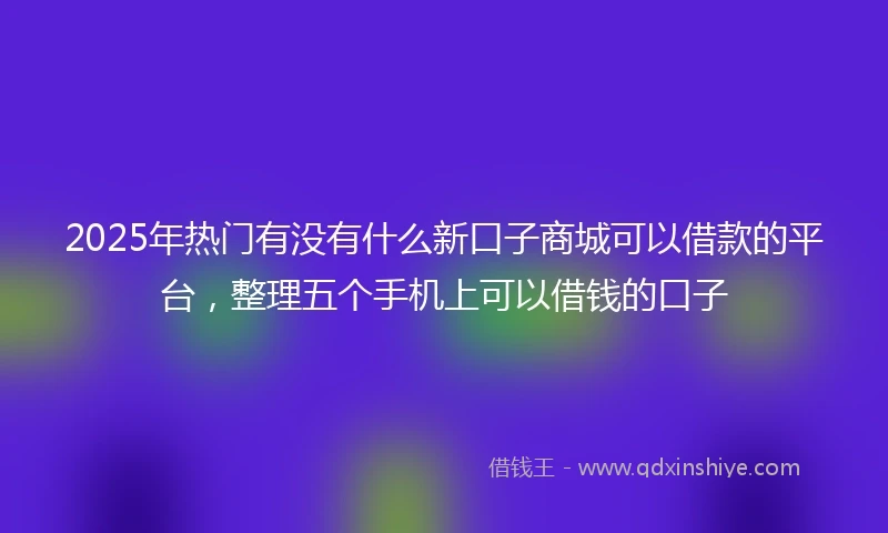 2025年热门有没有什么新口子商城可以借款的平台，整理五个手机上可以借钱的口子