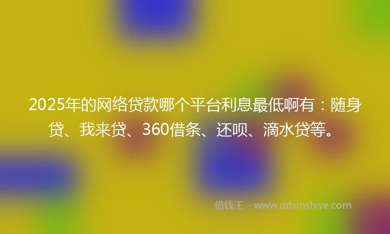 2025年的网络贷款哪个平台利息最低啊有：随身贷、我来贷、360借条、还呗、滴水贷等。