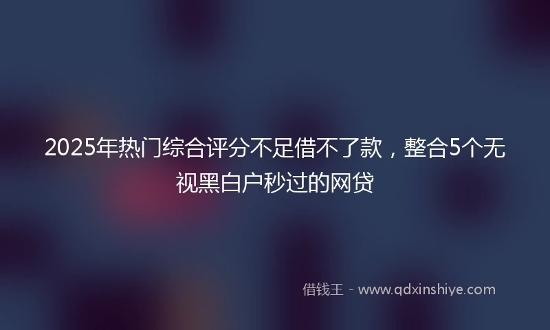 2025年热门综合评分不足借不了款，整合5个无视黑白户秒过的网贷