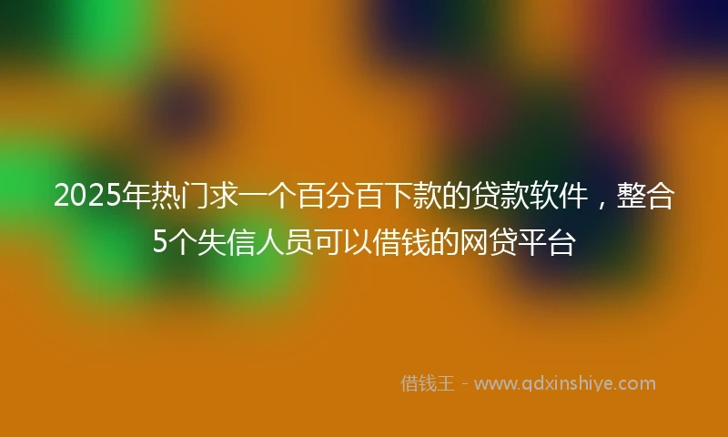 2025年热门求一个百分百下款的贷款软件，整合5个失信人员可以借钱的网贷平台