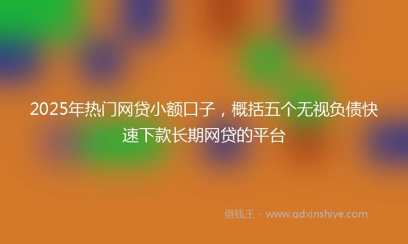 2025年热门网贷小额口子，概括五个无视负债快速下款长期网贷的平台